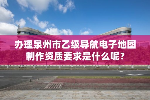 办理泉州市乙级导航电子地图制作资质要求是什么呢？