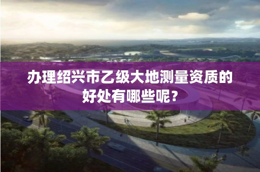 办理绍兴市乙级大地测量资质的好处有哪些呢？