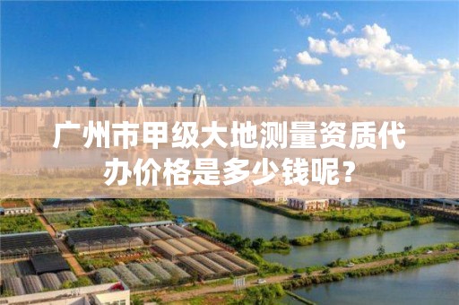 广州市甲级大地测量资质代办价格是多少钱呢?