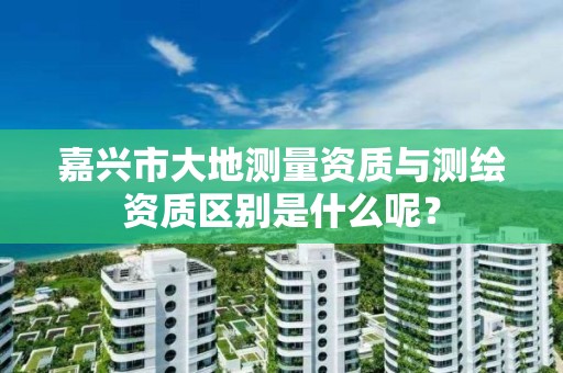 嘉兴市大地测量资质与测绘资质区别是什么呢？