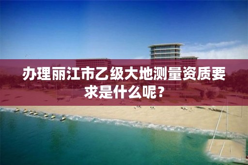 办理丽江市乙级大地测量资质要求是什么呢?