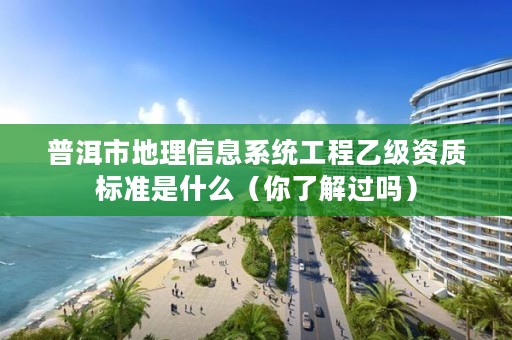 普洱市地理信息系统工程乙级资质标准是什么(你了解过吗)