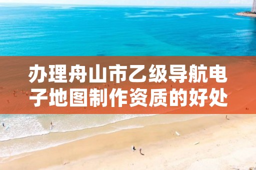 办理舟山市乙级导航电子地图制作资质的好处有哪些呢？