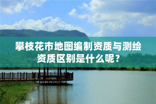攀枝花市地图编制资质与测绘资质区别是什么呢?