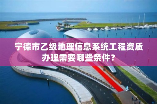 宁德市乙级地理信息系统工程资质办理需要哪些条件？