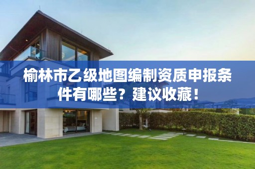 榆林市乙级地图编制资质申报条件有哪些?建议收藏!