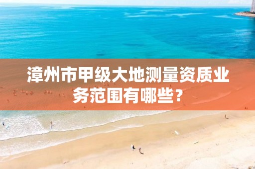 漳州市甲级大地测量资质业务范围有哪些？