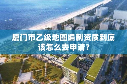 厦门市乙级地图编制资质到底该怎么去申请？