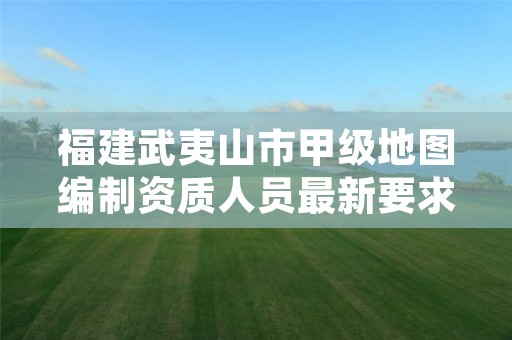 福建武夷山市甲级地图编制资质人员最新要求是多少？