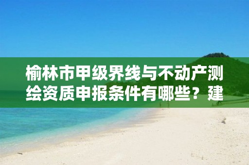 榆林市甲级界线与不动产测绘资质申报条件有哪些?建议收藏!