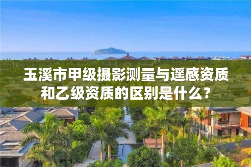 玉溪市甲级摄影测量与遥感资质和乙级资质的区别是什么?