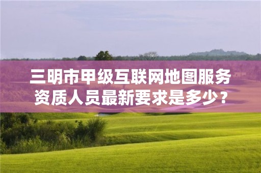 三明市甲级互联网地图服务资质人员最新要求是多少？