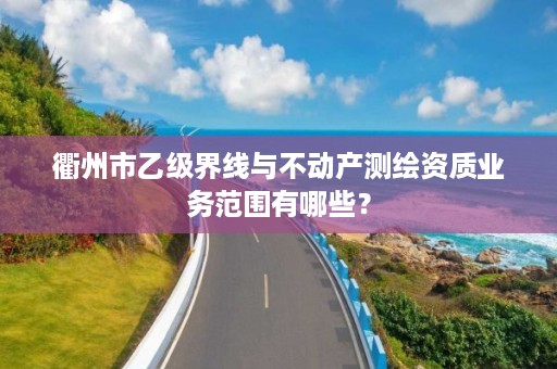 衢州市乙级界线与不动产测绘资质业务范围有哪些？