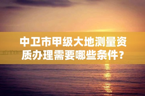 中卫市甲级大地测量资质办理需要哪些条件?