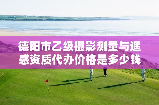 德阳市乙级摄影测量与遥感资质代办价格是多少钱呢?