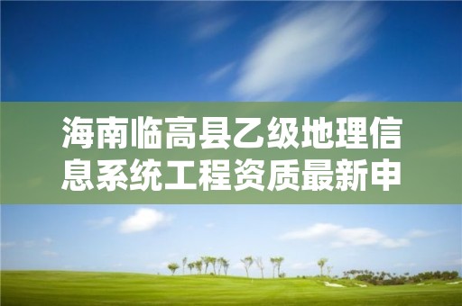 海南临高县乙级地理信息系统工程资质最新申报条件有哪些呢?