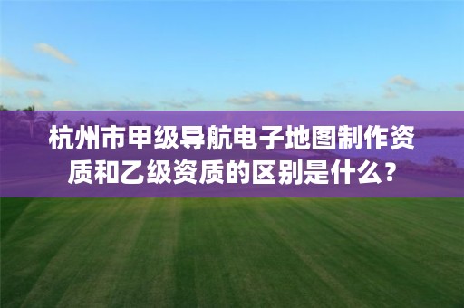 杭州市甲级导航电子地图制作资质和乙级资质的区别是什么？