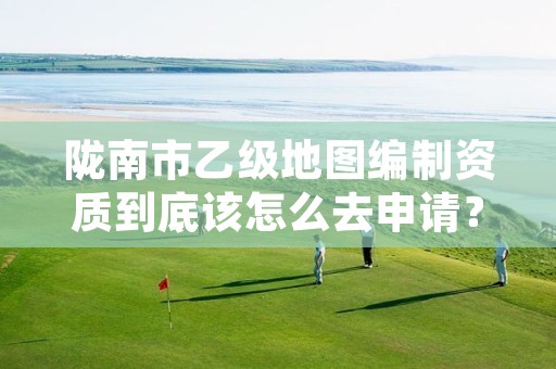 陇南市乙级地图编制资质到底该怎么去申请?