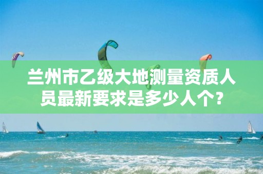 兰州市乙级大地测量资质人员最新要求是多少人个?