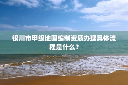 银川市甲级地图编制资质办理具体流程是什么?