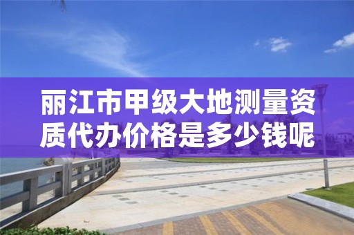丽江市甲级大地测量资质代办价格是多少钱呢?