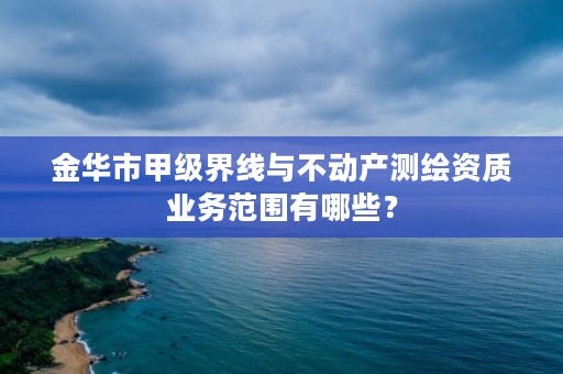 金华市甲级界线与不动产测绘资质业务范围有哪些？
