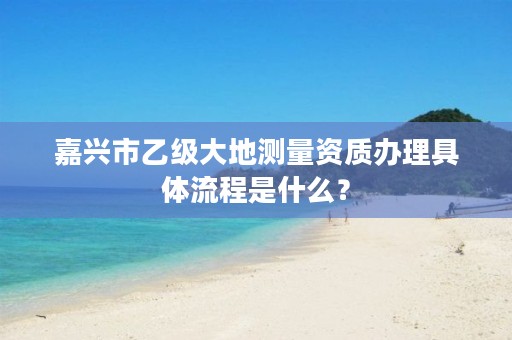 嘉兴市乙级大地测量资质办理具体流程是什么？