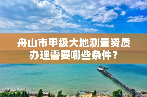 舟山市甲级大地测量资质办理需要哪些条件?
