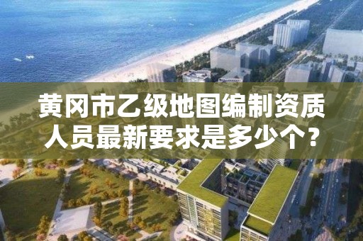 黄冈市乙级地图编制资质人员最新要求是多少个?