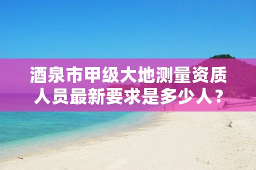 酒泉市甲级大地测量资质人员最新要求是多少人?