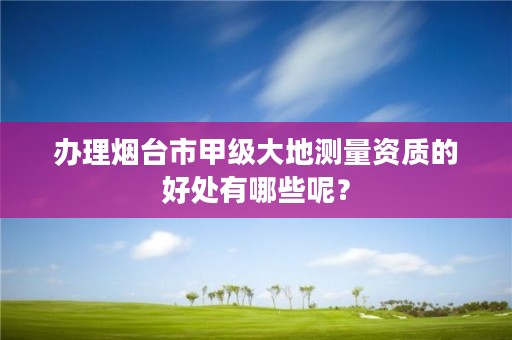 办理烟台市甲级大地测量资质的好处有哪些呢?