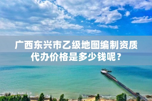广西东兴市乙级地图编制资质代办价格是多少钱呢?