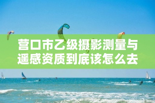 营口市乙级摄影测量与遥感资质到底该怎么去申请？