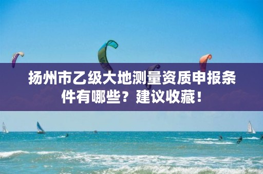 扬州市乙级大地测量资质申报条件有哪些?建议收藏!