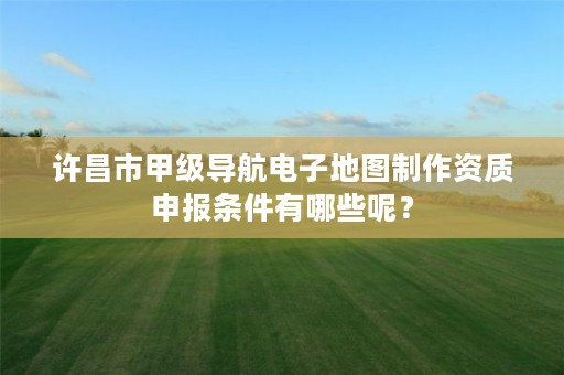 许昌市甲级导航电子地图制作资质申报条件有哪些呢？