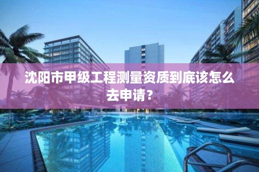 沈阳市甲级工程测量资质到底该怎么去申请？
