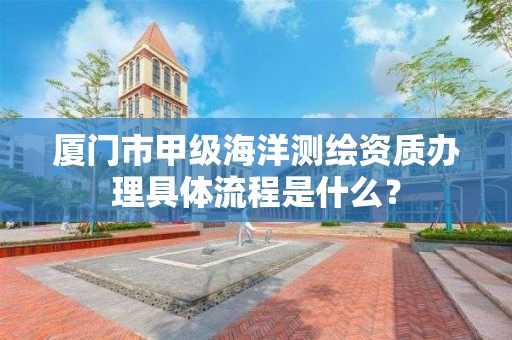 厦门市甲级海洋测绘资质办理具体流程是什么？