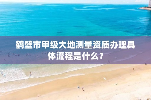 鹤壁市甲级大地测量资质办理具体流程是什么？