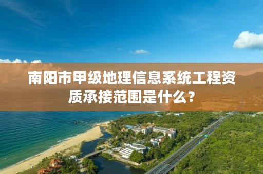 南阳市甲级地理信息系统工程资质承接范围是什么？