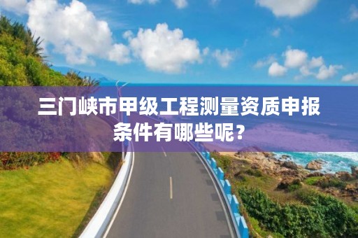 三门峡市甲级工程测量资质申报条件有哪些呢？