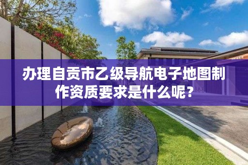 办理自贡市乙级导航电子地图制作资质要求是什么呢?