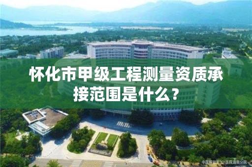 怀化市甲级工程测量资质承接范围是什么?