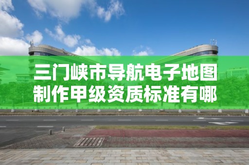 三门峡市导航电子地图制作甲级资质标准有哪些呢？
