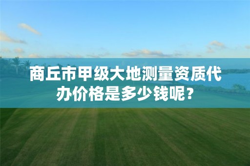 商丘市甲级大地测量资质代办价格是多少钱呢？