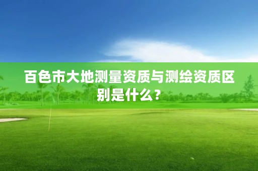 百色市大地测量资质与测绘资质区别是什么?