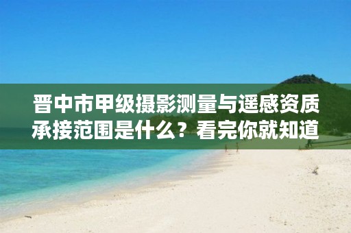 晋中市甲级摄影测量与遥感资质承接范围是什么?看完你就知道了