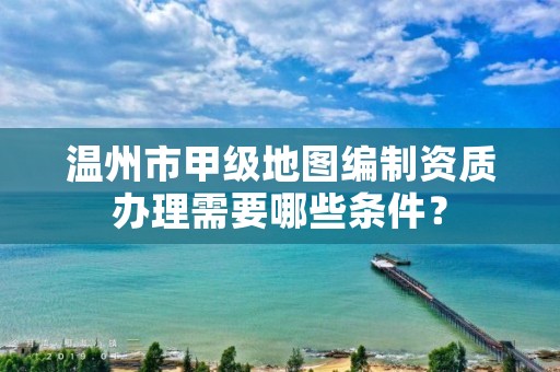 温州市甲级地图编制资质办理需要哪些条件？