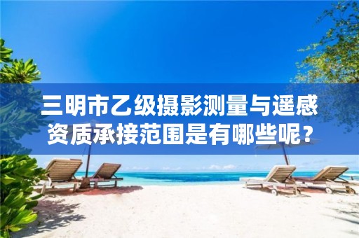 三明市乙级摄影测量与遥感资质承接范围是有哪些呢？