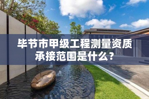 毕节市甲级工程测量资质承接范围是什么?