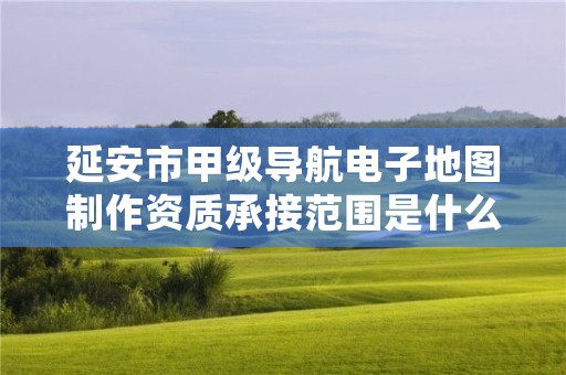 延安市甲级导航电子地图制作资质承接范围是什么?看完你就知道了